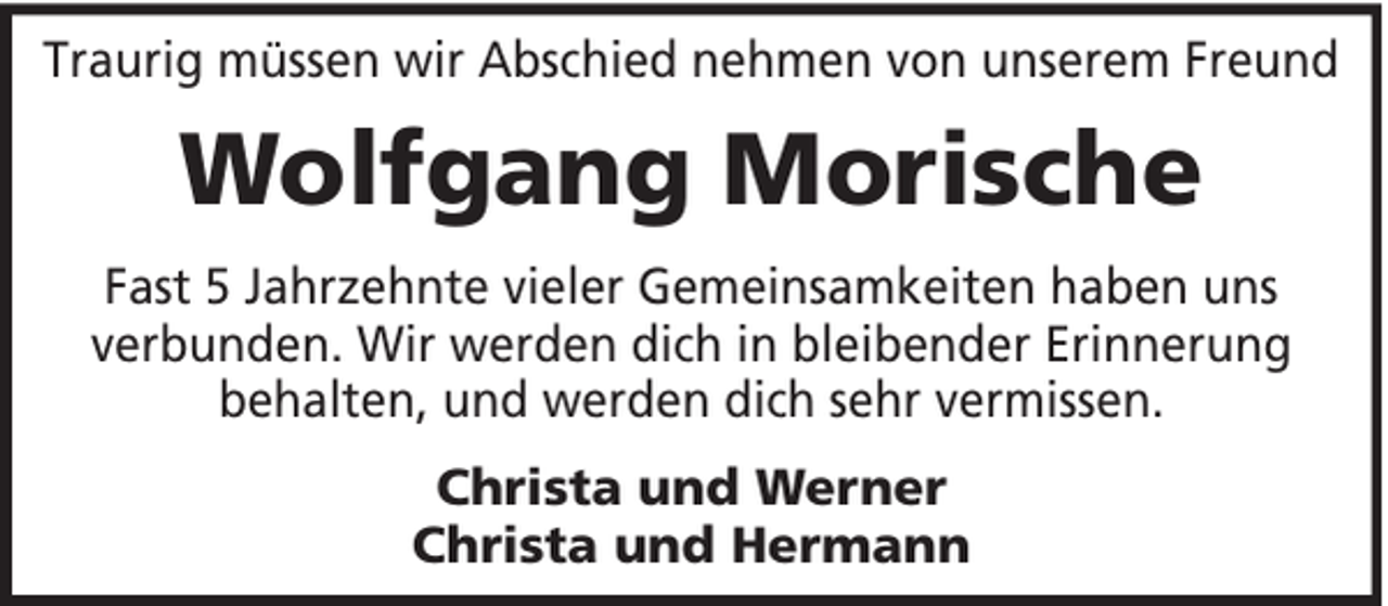 <p>Traurig müssen wir Abschied nehmen von unserem Freund</p><p>Wolfgang Morische<br />Fast 5 Jahrzehnte vieler Gemeinsamkeiten haben uns<br />verbunden. Wir werden dich in bleibender Erinnerung<br />behalten, und werden dich sehr vermissen.<br />Christa und Werner<br />Christa und Hermann</p>