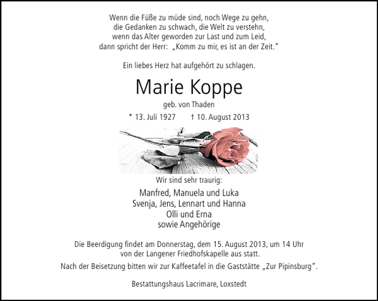 <p>Wenn die Füße zu müde sind, noch Wege zu gehn,<br />die Gedanken zu schwach, die Welt zu verstehn,<br />wenn das Alter geworden zur Last und zum Leid,<br />dann spricht der Herr: „Komm zu mir, es ist an der Zeit.“<br />Ein liebes Herz hat aufgehört zu schlagen.</p><p>Marie Koppe<br />geb. von Thaden</p><p>* 13. Juli 1927</p><p>† 10. August 2013</p><p>Wir sind sehr traurig:</p><p>Manfred, Manuela und Luka<br />Svenja, Jens, Lennart und Hanna<br />Olli und Erna<br />sowie Angehörige<br />Die Beerdigung ﬁndet am Donnerstag, dem 15. August 2013, um 14 Uhr<br />von der Langener Friedhofskapelle aus statt.<br />Nach der Beisetzung bitten wir zur Kaffeetafel in die Gaststätte „Zur Pipinsburg“.<br />Bestattungshaus Lacrimare, Loxstedt</p>