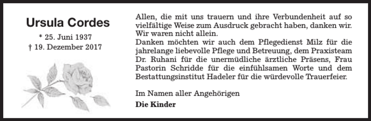 <p>Ursula Cordes<br />* 25. Juni 1937<br />† 19. Dezember 2017</p><p>Allen, die mit uns trauern und ihre Verbundenheit auf so<br />vielfältige Weise zum Ausdruck gebracht haben, danken wir.<br />Wir waren nicht allein.<br />Danken möchten wir auch dem Pflegedienst Milz für die<br />jahrelange liebevolle Pflege und Betreuung, dem Praxisteam<br />Dr. Ruhani für die unermüdliche ärztliche Präsens, Frau<br />Pastorin Schridde für die einfühlsamen Worte und dem<br />Bestattungsinstitut Hadeler für die würdevolle Trauerfeier.<br />Im Namen aller Angehörigen<br />Die Kinder</p>