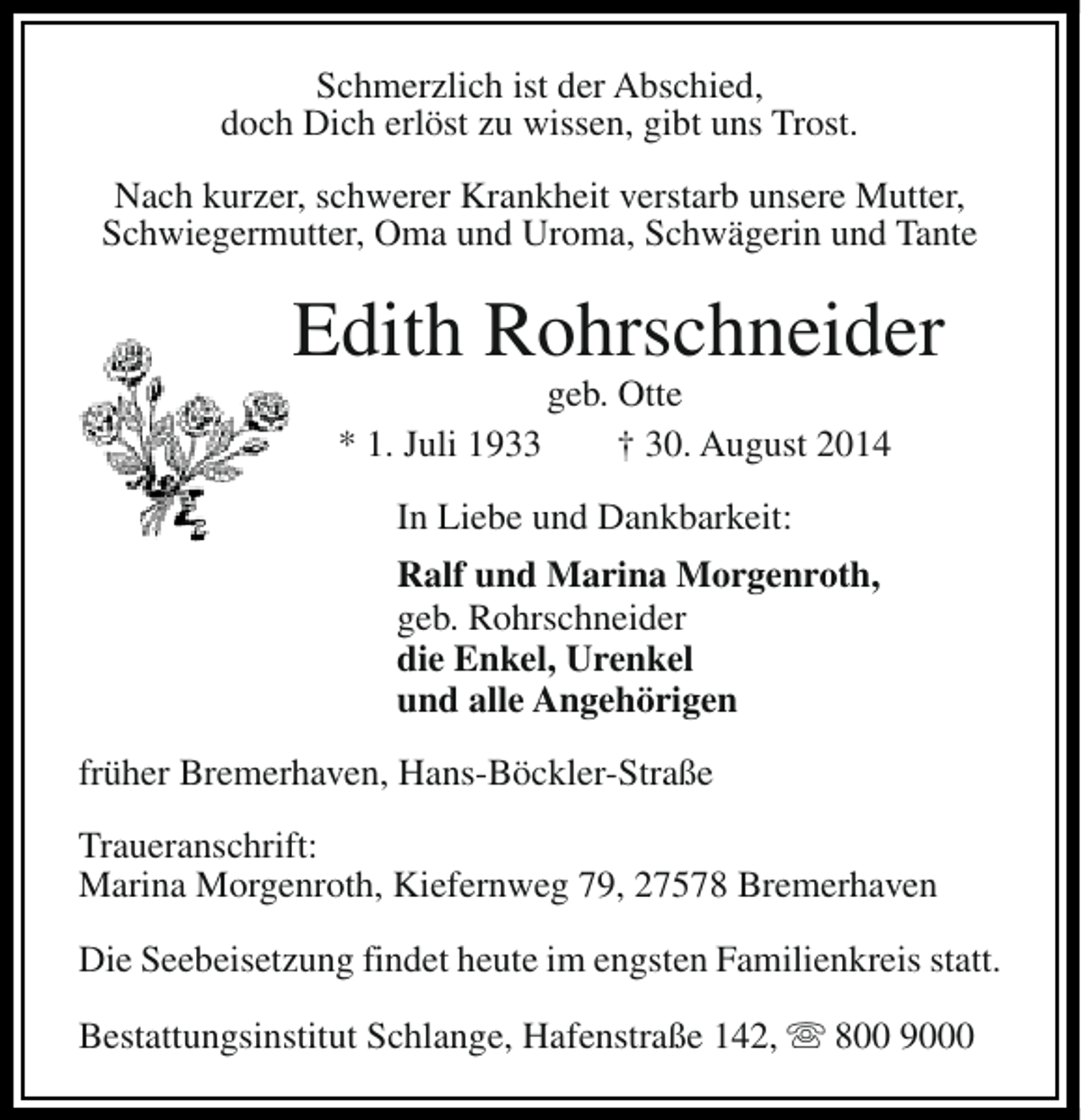 <p>Schmerzlich ist der Abschied,<br />doch Dich erlöst zu wissen, gibt uns Trost.<br />Nach kurzer, schwerer Krankheit verstarb unsere Mutter,<br />Schwiegermutter, Oma und Uroma, Schwägerin und Tante</p><p>Edith Rohrschneider<br />* 1. Juli 1933</p><p>geb. Otte<br />† 30. August 2014</p><p>In Liebe und Dankbarkeit:<br />Ralf und Marina Morgenroth,<br />geb. Rohrschneider<br />die Enkel, Urenkel<br />und alle Angehörigen<br />früher Bremerhaven, Hans-Böckler-Straße<br />Traueranschrift:<br />Marina Morgenroth, Kiefernweg 79, 27578 Bremerhaven<br />Die Seebeisetzung findet heute im engsten Familienkreis statt.<br />Bestattungsinstitut Schlange, Hafenstraße 142, s 800 9000</p>