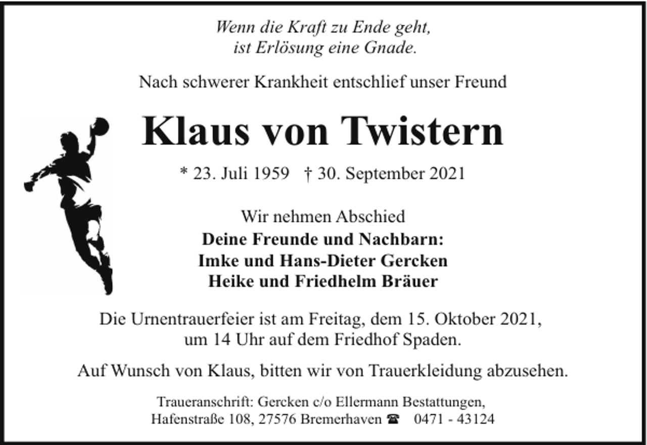 <p>Wenn die Kraft zu Ende geht,<br />ist Erlösung eine Gnade.<br />Nach schwerer Krankheit entschlief unser Freund</p><p>Klaus von Twistern<br />* 23. Juli 1959 † 30. September 2021<br />Wir nehmen Abschied<br />Deine Freunde und Nachbarn:<br />Imke und Hans-Dieter Gercken<br />Heike und Friedhelm Bräuer<br />Die Urnentrauerfeier ist am Freitag, dem 15. Oktober 2021,<br />um 14 Uhr auf dem Friedhof Spaden.<br />Auf Wunsch von Klaus, bitten wir von Trauerkleidung abzusehen.<br />Traueranschrift: Gercken c/o Ellermann Bestattungen,<br />Hafenstraße 108, 27576 Bremerhaven ( 0471 - 43124</p>