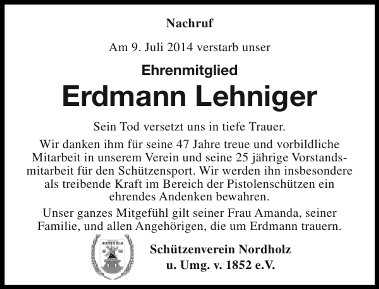 <p>Nachruf<br />Am 9. Juli 2014 verstarb unser</p><p>Ehrenmitglied</p><p>Erdmann Lehniger<br />Sein Tod versetzt uns in tiefe Trauer.<br />Wir danken ihm für seine 47 Jahre treue und vorbildliche<br />Mitarbeit in unserem Verein und seine 25 jährige Vorstandsmitarbeit für den Schützensport. Wir werden ihn insbesondere<br />als treibende Kraft im Bereich der Pistolenschützen ein<br />ehrendes Andenken bewahren.<br />Unser ganzes Mitgefühl gilt seiner Frau Amanda, seiner<br />Familie, und allen Angehörigen, die um Erdmann trauern.<br />Schützenverein Nordholz<br />u. Umg. v. 1852 e.V.</p>