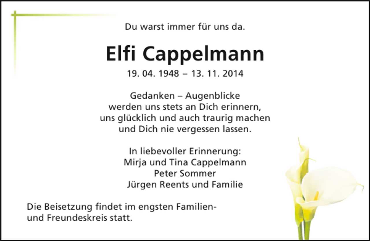 <p>Du warst immer für uns da.</p><p>Elfi Cappelmann<br />19. 04. 1948 – 13. 11. 2014</p><p>Gedanken – Augenblicke<br />werden uns stets an Dich erinnern,<br />uns glücklich und auch traurig machen<br />und Dich nie vergessen lassen.<br />In liebevoller Erinnerung:<br />Mirja und Tina Cappelmann<br />Peter Sommer<br />Jürgen Reents und Familie<br />Die Beisetzung findet im engsten Familienund Freundeskreis statt.</p>