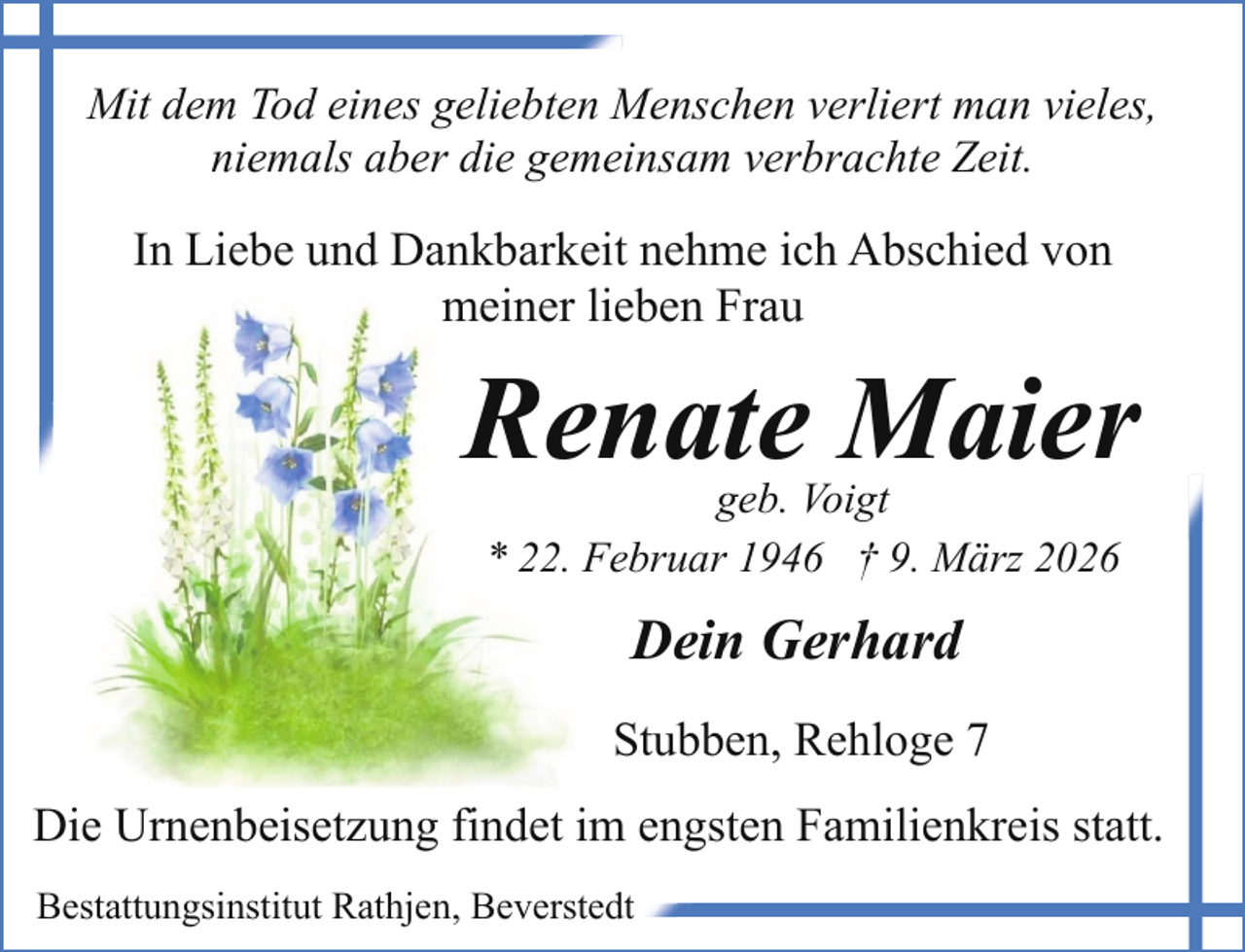 <p>Mit dem Tod eines geliebten Menschen verliert man vieles,<br />niemals aber die gemeinsam verbrachte Zeit.</p><p>In Liebe und Dankbarkeit nehme ich Abschied von<br />meiner lieben Frau</p><p>Renate Maier<br />geb. Voigt<br />* 22. Februar 1946 † 9. März 2026</p><p>Dein Gerhard<br />Stubben, Rehloge 7<br />Die Urnenbeisetzung findet im engsten Familienkreis statt.<br />Bestattungsinstitut Rathjen, Beverstedt</p>