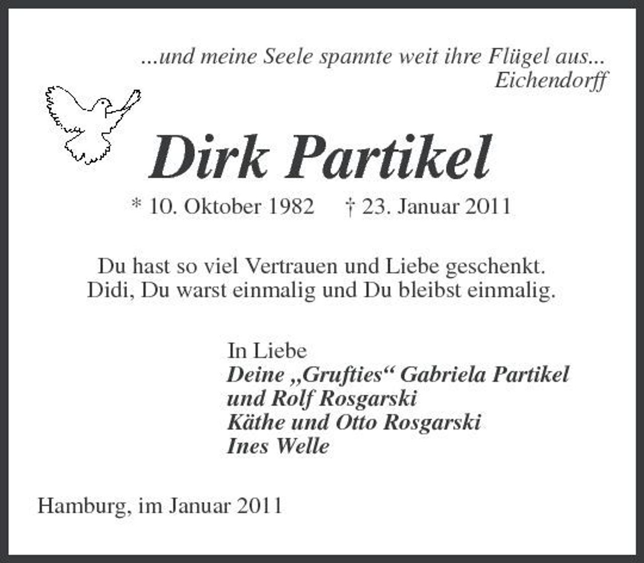 <p>...und meine Seele spannte weit ihre Flügel aus...<br />Eichendorff<br />Dirk Partikel<br />* 10. Oktober 1982 † 23. Januar 2011<br />Du hast so viel Vertrauen und Liebe geschenkt.<br />Didi, Du warst einmalig und Du bleibst einmalig.<br />In Liebe<br />Deine „Grufties“ Gabriela Partikel<br />und Rolf Rosgarski<br />Käthe und Otto Rosgarski<br />Ines Welle<br />Hamburg, im Januar 2011</p>