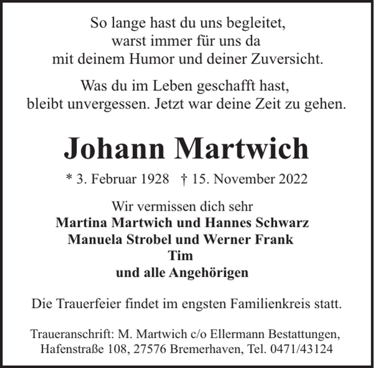 <p>So lange hast du uns begleitet,<br />warst immer für uns da<br />mit deinem Humor und deiner Zuversicht.<br />Was du im Leben geschafft hast,<br />bleibt unvergessen. Jetzt war deine Zeit zu gehen.</p><p>Johann Martwich<br />* 3. Februar 1928 † 15. November 2022<br />Wir vermissen dich sehr<br />Martina Martwich und Hannes Schwarz<br />Manuela Strobel und Werner Frank<br />Tim<br />und alle Angehörigen<br />Die Trauerfeier findet im engsten Familienkreis statt.<br />Traueranschrift: M. Martwich c/o Ellermann Bestattungen,<br />Hafenstraße 108, 27576 Bremerhaven, Tel. 0471/43124</p>