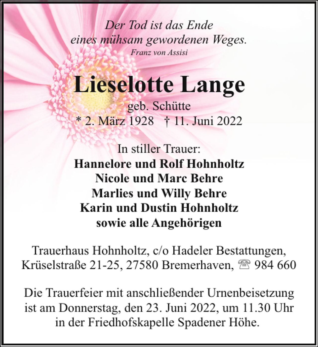 <p>Der Tod ist das Ende<br />eines mühsam gewordenen Weges.<br />Franz von Assisi</p><p>Lieselotte Lange<br />geb. Schütte<br />* 2. März 1928 † 11. Juni 2022</p><p>In stiller Trauer:<br />Hannelore und Rolf Hohnholtz<br />Nicole und Marc Behre<br />Marlies und Willy Behre<br />Karin und Dustin Hohnholtz<br />sowie alle Angehörigen<br />Trauerhaus Hohnholtz, c/o Hadeler Bestattungen,<br />Krüselstraße 21-25, 27580 Bremerhaven, ' 984 660<br />Die Trauerfeier mit anschließender Urnenbeisetzung<br />ist am Donnerstag, den 23. Juni 2022, um 11.30 Uhr<br />in der Friedhofskapelle Spadener Höhe.</p>