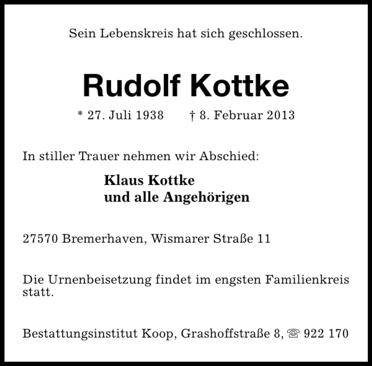<p>Sein Lebenskreis hat sich geschlossen.</p><p>Rudolf Kottke</p><p>* 27. Juli 1938</p><p>† 8. Februar 2013</p><p>In stiller Trauer nehmen wir Abschied:</p><p>Klaus Kottke<br />und alle Angehörigen<br />27570 Bremerhaven, Wismarer Straße 11<br />Die Urnenbeisetzung findet im engsten Familienkreis<br />statt.<br />Bestattungsinstitut Koop, Grashoffstraße 8, s 922 170</p>