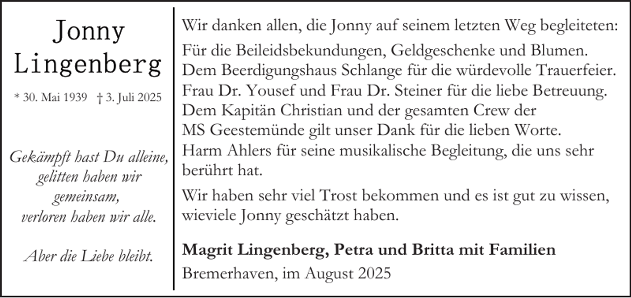 <p>Wir danken allen, die Jonny auf seinem letzten Weg begleiteten:<br />Für die Beileidsbekundungen, Geldgeschenke und Blumen.<br />Dem Beerdigungshaus Schlange für die würdevolle Trauerfeier.<br />Frau Dr. Yousef und Frau Dr. Steiner für die liebe Betreuung.<br />* 30. Mai 1939 † 3. Juli 2025<br />Dem Kapitän Christian und der gesamten Crew der<br />MS Geestemünde gilt unser Dank für die lieben Worte.<br />Gekämpft hast Du alleine, Harm Ahlers für seine musikalische Begleitung, die uns sehr<br />berührt hat.<br />gelitten haben wir<br />Wir haben sehr viel Trost bekommen und es ist gut zu wissen,<br />gemeinsam,<br />verloren haben wir alle. wieviele Jonny geschätzt haben.<br />Aber die Liebe bleibt.</p><p>Magrit Lingenberg, Petra und Britta mit Familien<br />Bremerhaven, im August 2025</p>