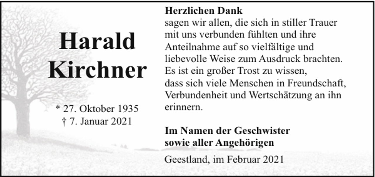 <p>Harald<br />Kirchner<br />* 27. Oktober 1935<br />† 7. Januar 2021</p><p>Herzlichen Dank<br />sagen wir allen, die sich in stiller Trauer<br />mit uns verbunden fühlten und ihre<br />Anteilnahme auf so vielfältige und<br />liebevolle Weise zum Ausdruck brachten.<br />Es ist ein großer Trost zu wissen,<br />dass sich viele Menschen in Freundschaft,<br />Verbundenheit und Wertschätzung an ihn<br />erinnern.<br />Im Namen der Geschwister<br />sowie aller Angehörigen<br />Geestland, im Februar 2021</p>