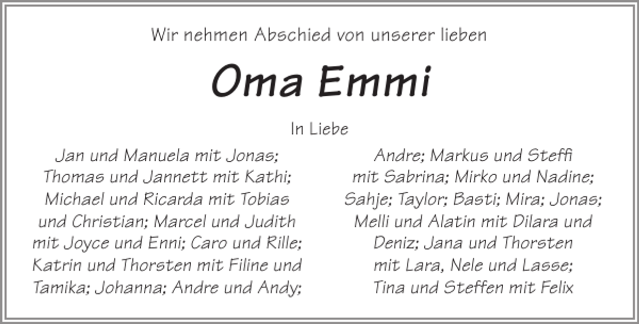 <p>Wir nehmen Abschied von unserer lieben</p><p>Oma Emmi<br />In Liebe<br />Jan und Manuela mit Jonas;<br />Thomas und Jannett mit Kathi;<br />Michael und Ricarda mit Tobias<br />und Christian; Marcel und Judith<br />mit Joyce und Enni; Caro und Rille;<br />Katrin und Thorsten mit Filine und<br />Tamika; Johanna; Andre und Andy;</p><p>Andre; Markus und Steffi<br />mit Sabrina; Mirko und Nadine;<br />Sahje; Taylor; Basti; Mira; Jonas;<br />Melli und Alatin mit Dilara und<br />Deniz; Jana und Thorsten<br />mit Lara, Nele und Lasse;<br />Tina und Steffen mit Felix</p>