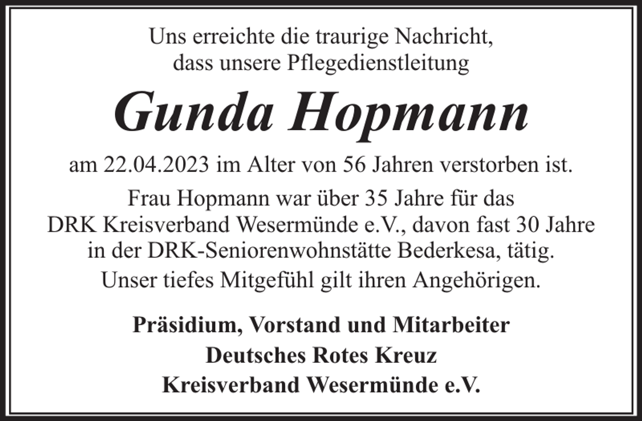<p>Uns erreichte die traurige Nachricht,<br />dass unsere Pflegedienstleitung</p><p>Gunda Hopmann</p><p>am 22.04.2023 im Alter von 56 Jahren verstorben ist.<br />Frau Hopmann war über 35 Jahre für das<br />DRK Kreisverband Wesermünde e.V., davon fast 30 Jahre<br />in der DRK-Seniorenwohnstätte Bederkesa, tätig.<br />Unser tiefes Mitgefühl gilt ihren Angehörigen.<br />Präsidium, Vorstand und Mitarbeiter<br />Deutsches Rotes Kreuz<br />Kreisverband Wesermünde e.V.</p>