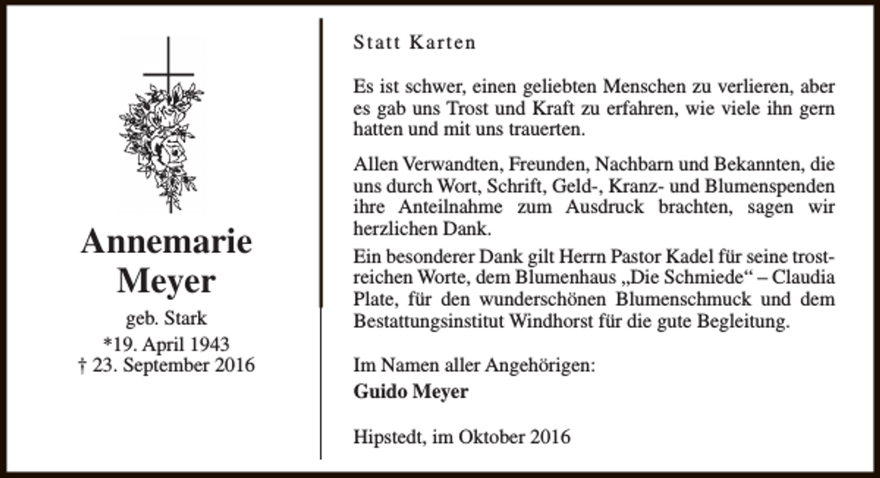 <p>Statt Karten<br />Es ist schwer, einen geliebten Menschen zu verlieren, aber<br />es gab uns Trost und Kraft zu erfahren, wie viele ihn gern<br />hatten und mit uns trauerten.</p><p>Annemarie<br />Meyer<br />geb. Stark<br />*19. April 1943<br />† 23. September 2016</p><p>Allen Verwandten, Freunden, Nachbarn und Bekannten, die<br />uns durch Wort, Schrift, Geld-, Kranz- und Blumenspenden<br />ihre Anteilnahme zum Ausdruck brachten, sagen wir<br />herzlichen Dank.<br />Ein besonderer Dank gilt Herrn Pastor Kadel für seine trostreichen Worte, dem Blumenhaus „Die Schmiede“ – Claudia<br />Plate, für den wunderschönen Blumenschmuck und dem<br />Bestattungsinstitut Windhorst für die gute Begleitung.<br />Im Namen aller Angehörigen:<br />Guido Meyer<br />Hipstedt, im Oktober 2016</p>