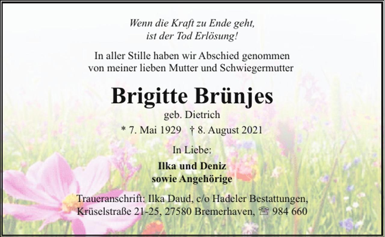 <p>Wenn die Kraft zu Ende geht,<br />ist der Tod Erlösung!<br />In aller Stille haben wir Abschied genommen<br />von meiner lieben Mutter und Schwiegermutter</p><p>Brigitte Brünjes<br />geb. Dietrich<br />* 7. Mai 1929 † 8. August 2021<br />In Liebe:<br />Ilka und Deniz<br />sowie Angehörige<br />Traueranschrift: Ilka Daud, c/o Hadeler Bestattungen,<br />Krüselstraße 21-25, 27580 Bremerhaven, ' 984 660</p>