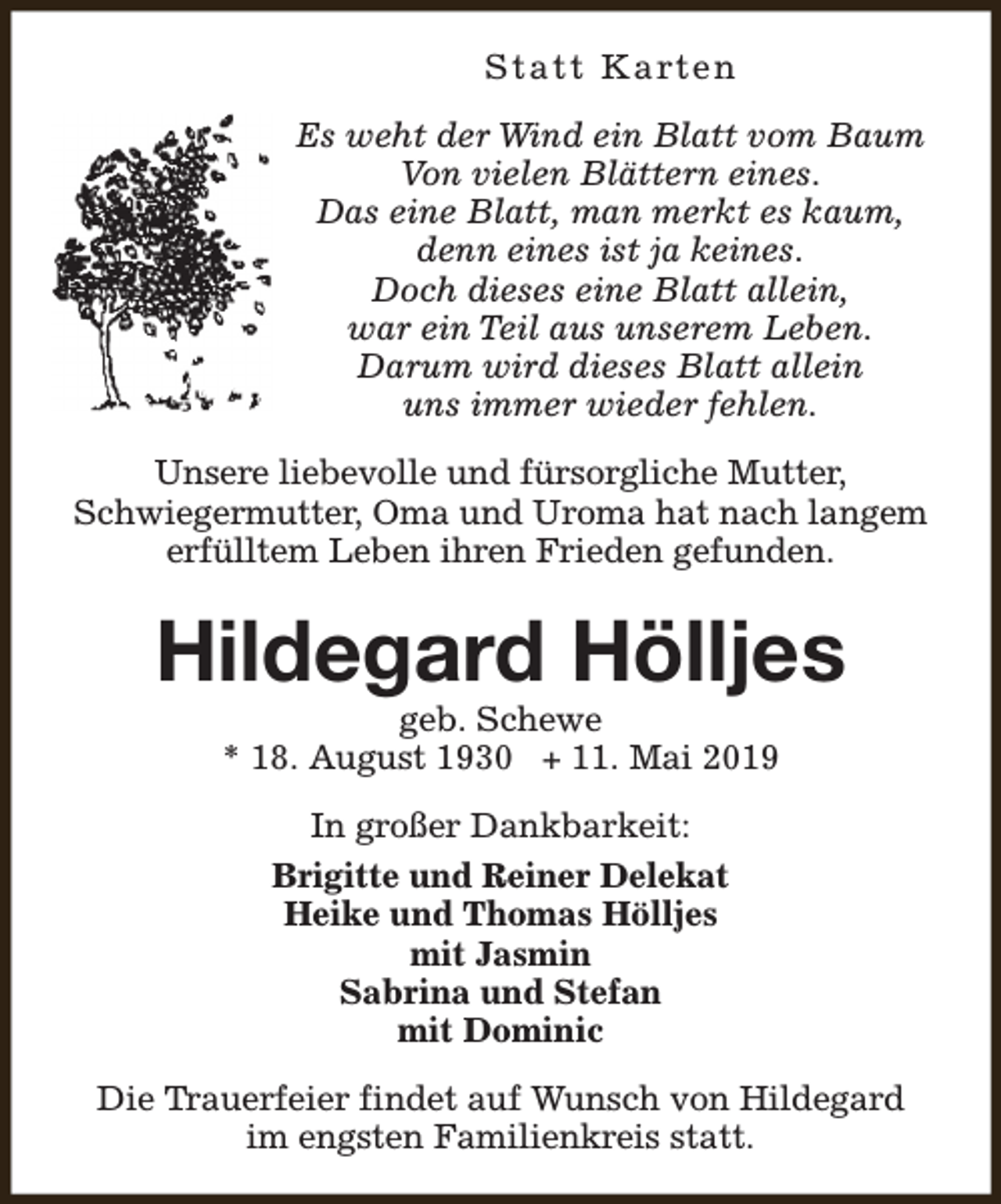 <p>S t a t t K a rt e n<br />Es weht der Wind ein Blatt vom Baum<br />Von vielen Blättern eines.<br />Das eine Blatt, man merkt es kaum,<br />denn eines ist ja keines.<br />Doch dieses eine Blatt allein,<br />war ein Teil aus unserem Leben.<br />Darum wird dieses Blatt allein<br />uns immer wieder fehlen.<br />Unsere liebevolle und fürsorgliche Mutter,<br />Schwiegermutter, Oma und Uroma hat nach langem<br />erfülltem Leben ihren Frieden gefunden.</p><p>Hildegard Hölljes<br />geb. Schewe<br />* 18. August 1930 + 11. Mai 2019<br />In großer Dankbarkeit:<br />Brigitte und Reiner Delekat<br />Heike und Thomas Hölljes<br />mit Jasmin<br />Sabrina und Stefan<br />mit Dominic<br />Die Trauerfeier findet auf Wunsch von Hildegard<br />im engsten Familienkreis statt.</p>