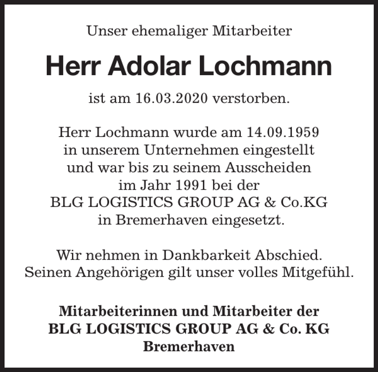 <p>Unser ehemaliger Mitarbeiter</p><p>Herr Adolar Lochmann<br />ist am 16.03.2020 verstorben.<br />Herr Lochmann wurde am 14.09.1959<br />in unserem Unternehmen eingestellt<br />und war bis zu seinem Ausscheiden<br />im Jahr 1991 bei der<br />BLG LOGISTICS GROUP AG &amp; Co.KG<br />in Bremerhaven eingesetzt.<br />Wir nehmen in Dankbarkeit Abschied.<br />Seinen Angehörigen gilt unser volles Mitgefühl.<br />Mitarbeiterinnen und Mitarbeiter der<br />BLG LOGISTICS GROUP AG &amp; Co. KG<br />Bremerhaven</p>