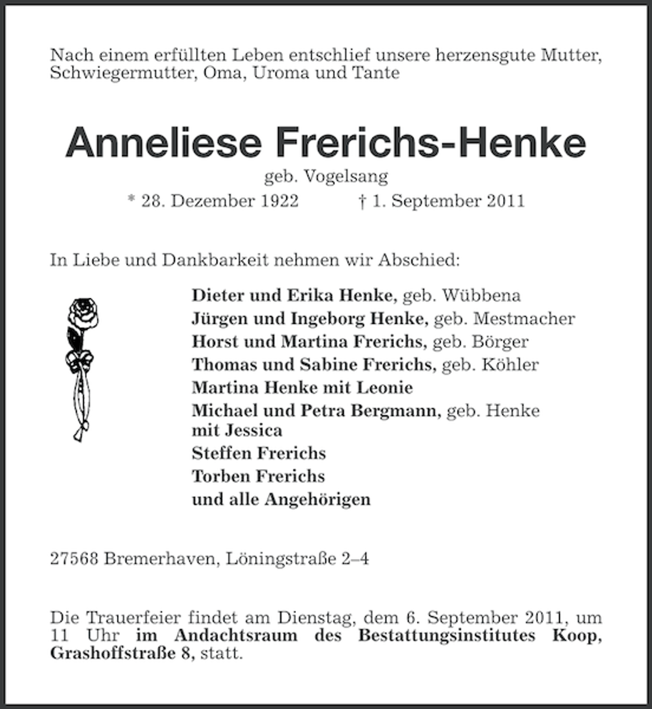 <p>Nach einem erfüllten Leben entschlief unsere herzensgute Mutter,<br />Schwiegermutter, Oma, Uroma und Tante</p><p>Anneliese Frerichs-Henke<br />geb. Vogelsang<br />* 28. Dezember 1922<br />† 1. September 2011<br />In Liebe und Dankbarkeit nehmen wir Abschied:<br />Dieter und Erika Henke, geb. Wübbena<br />Jürgen und Ingeborg Henke, geb. Mestmacher<br />Horst und Martina Frerichs, geb. Börger<br />Thomas und Sabine Frerichs, geb. Köhler<br />Martina Henke mit Leonie<br />Michael und Petra Bergmann, geb. Henke<br />mit Jessica<br />Steffen Frerichs<br />Torben Frerichs<br />und alle Angehörigen<br />27568 Bremerhaven, Löningstraße 2–4<br />Die Trauerfeier findet am Dienstag, dem 6. September 2011, um<br />11 Uhr im Andachtsraum des Bestattungsinstitutes Koop,<br />Grashoffstraße 8, statt.</p>