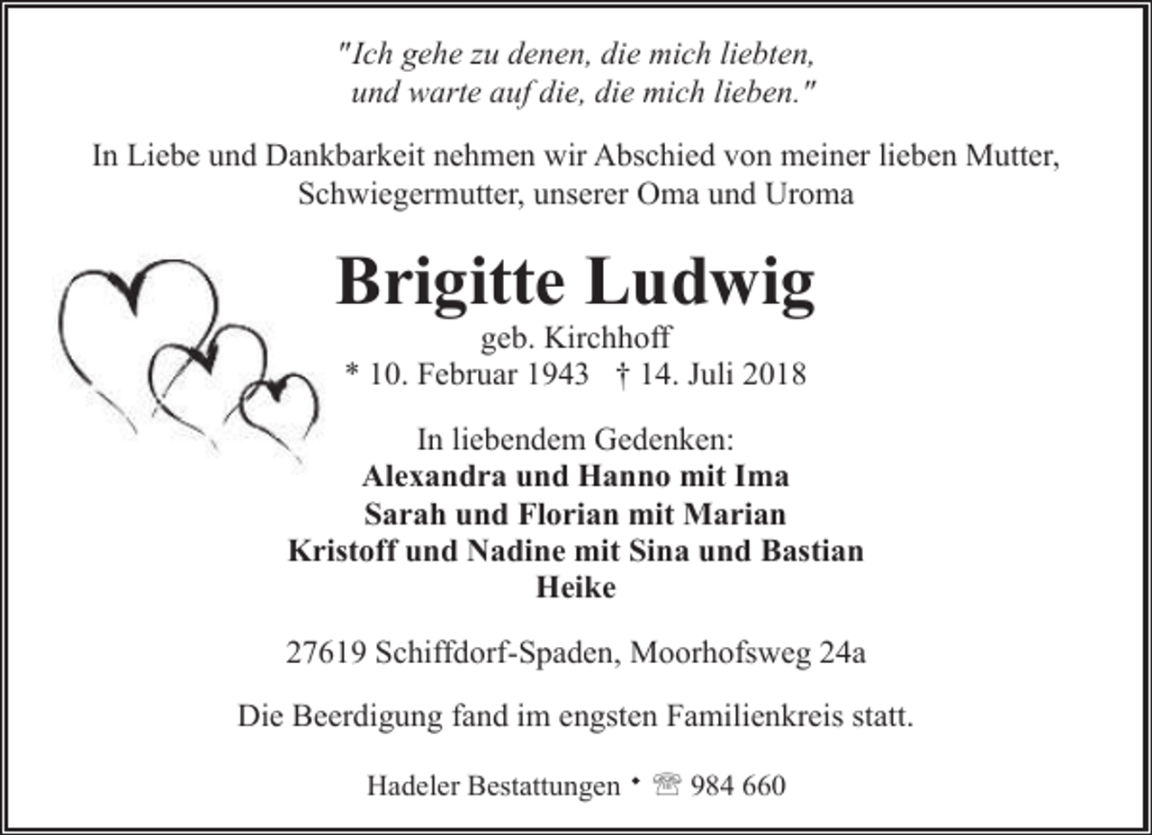 <p>"Ich gehe zu denen, die mich liebten,<br />und warte auf die, die mich lieben."<br />In Liebe und Dankbarkeit nehmen wir Abschied von meiner lieben Mutter,<br />Schwiegermutter, unserer Oma und Uroma</p><p>Brigitte Ludwig<br />geb. Kirchhoff<br />* 10. Februar 1943 † 14. Juli 2018</p><p>In liebendem Gedenken:<br />Alexandra und Hanno mit Ima<br />Sarah und Florian mit Marian<br />Kristoff und Nadine mit Sina und Bastian<br />Heike<br />27619 Schiffdorf-Spaden, Moorhofsweg 24a<br />Die Beerdigung fand im engsten Familienkreis statt.<br />Hadeler Bestattungen ¬ ' 984 660</p>