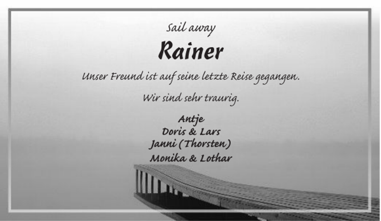 <p>Sail away</p><p>Rainer<br />Unser Freund ist auf seine letzte Reise gegangen.<br />Wir sind sehr traurig.<br />Antje<br />Doris &amp; Lars<br />Janni (Thorsten)<br />Monika &amp; Lothar</p>