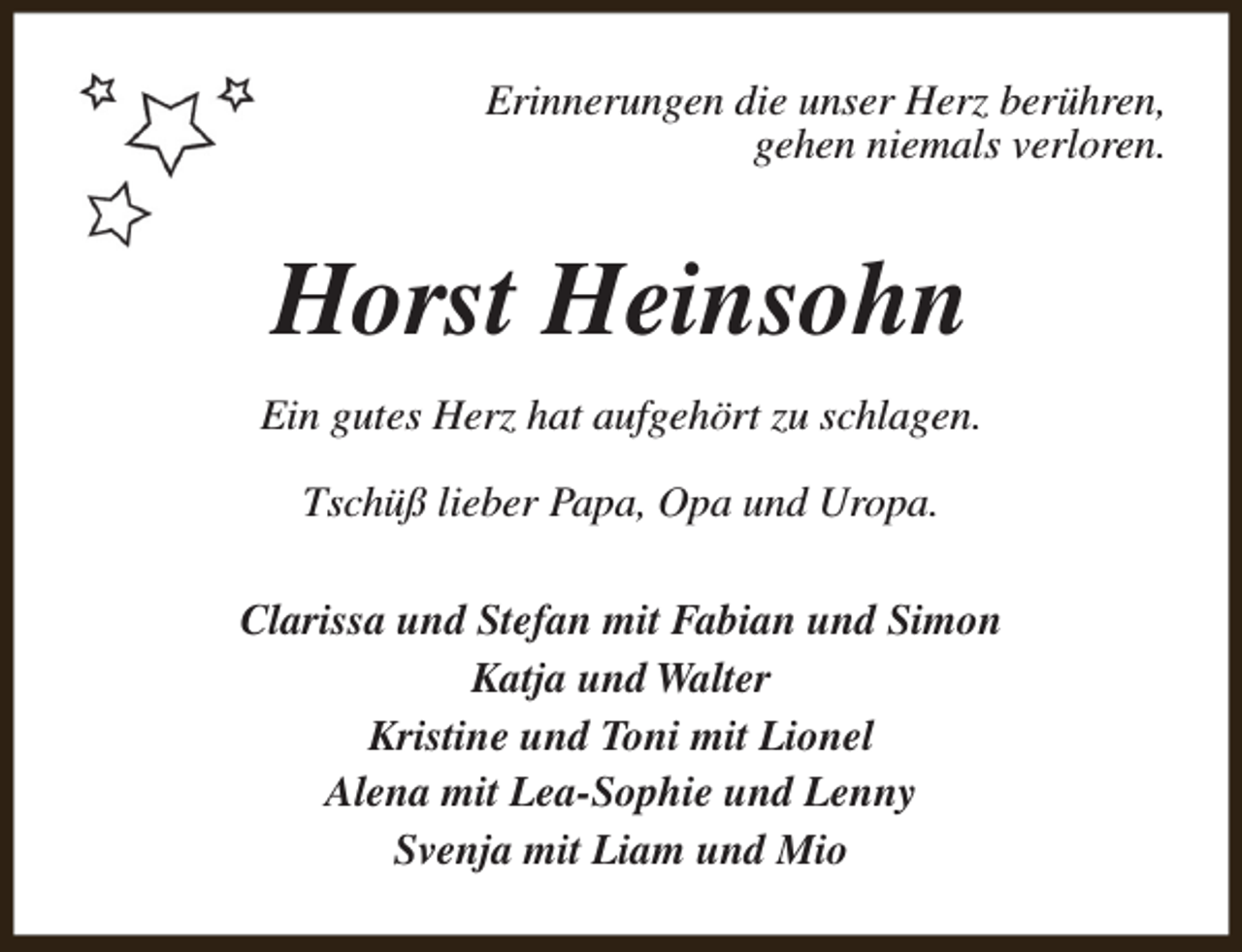 <p>Erinnerungen die unser Herz berühren,<br />gehen niemals verloren.</p><p>Horst Heinsohn<br />Ein gutes Herz hat aufgehört zu schlagen.<br />Tschüß lieber Papa, Opa und Uropa.<br />Clarissa und Stefan mit Fabian und Simon<br />Katja und Walter<br />Kristine und Toni mit Lionel<br />Alena mit Lea-Sophie und Lenny<br />Svenja mit Liam und Mio</p>