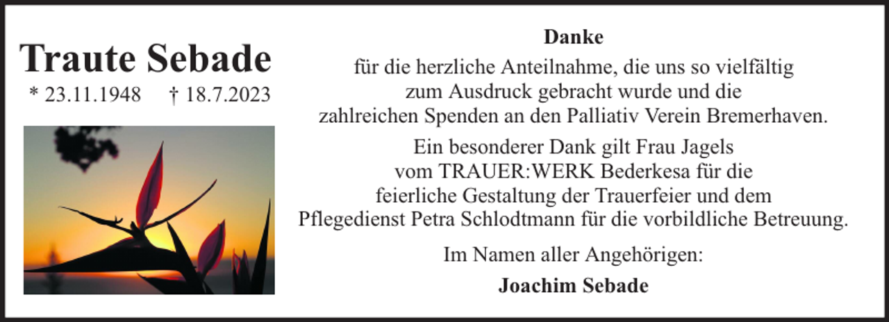 <p>Traute Sebade<br />* 23.11.1948</p><p>† 18.7.2023</p><p>Danke<br />für die herzliche Anteilnahme, die uns so vielfältig<br />zum Ausdruck gebracht wurde und die<br />zahlreichen Spenden an den Palliativ Verein Bremerhaven.<br />Ein besonderer Dank gilt Frau Jagels<br />vom TRAUER:WERK Bederkesa für die<br />feierliche Gestaltung der Trauerfeier und dem<br />Pflegedienst Petra Schlodtmann für die vorbildliche Betreuung.<br />Im Namen aller Angehörigen:<br />Joachim Sebade</p>