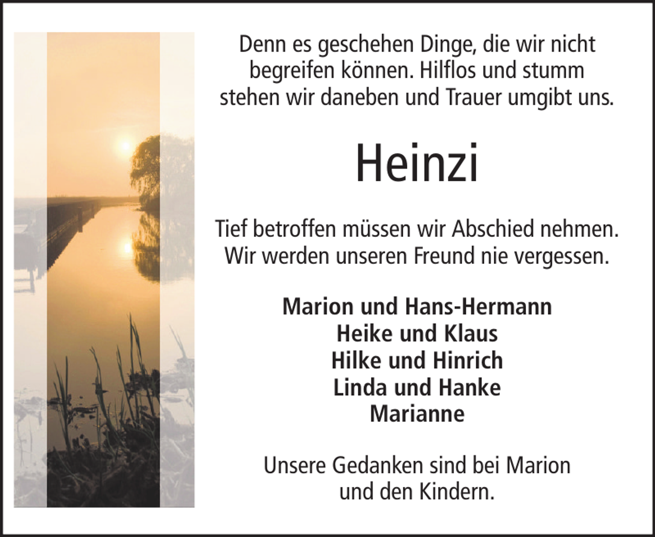 <p>Denn es geschehen Dinge, die wir nicht<br />begreifen können. Hilflos und stumm<br />stehen wir daneben und Trauer umgibt uns.</p><p>Heinzi<br />Tief betroffen müssen wir Abschied nehmen.<br />Wir werden unseren Freund nie vergessen.<br />Marion und Hans-Hermann<br />Heike und Klaus<br />Hilke und Hinrich<br />Linda und Hanke<br />Marianne<br />Unsere Gedanken sind bei Marion<br />und den Kindern.</p>