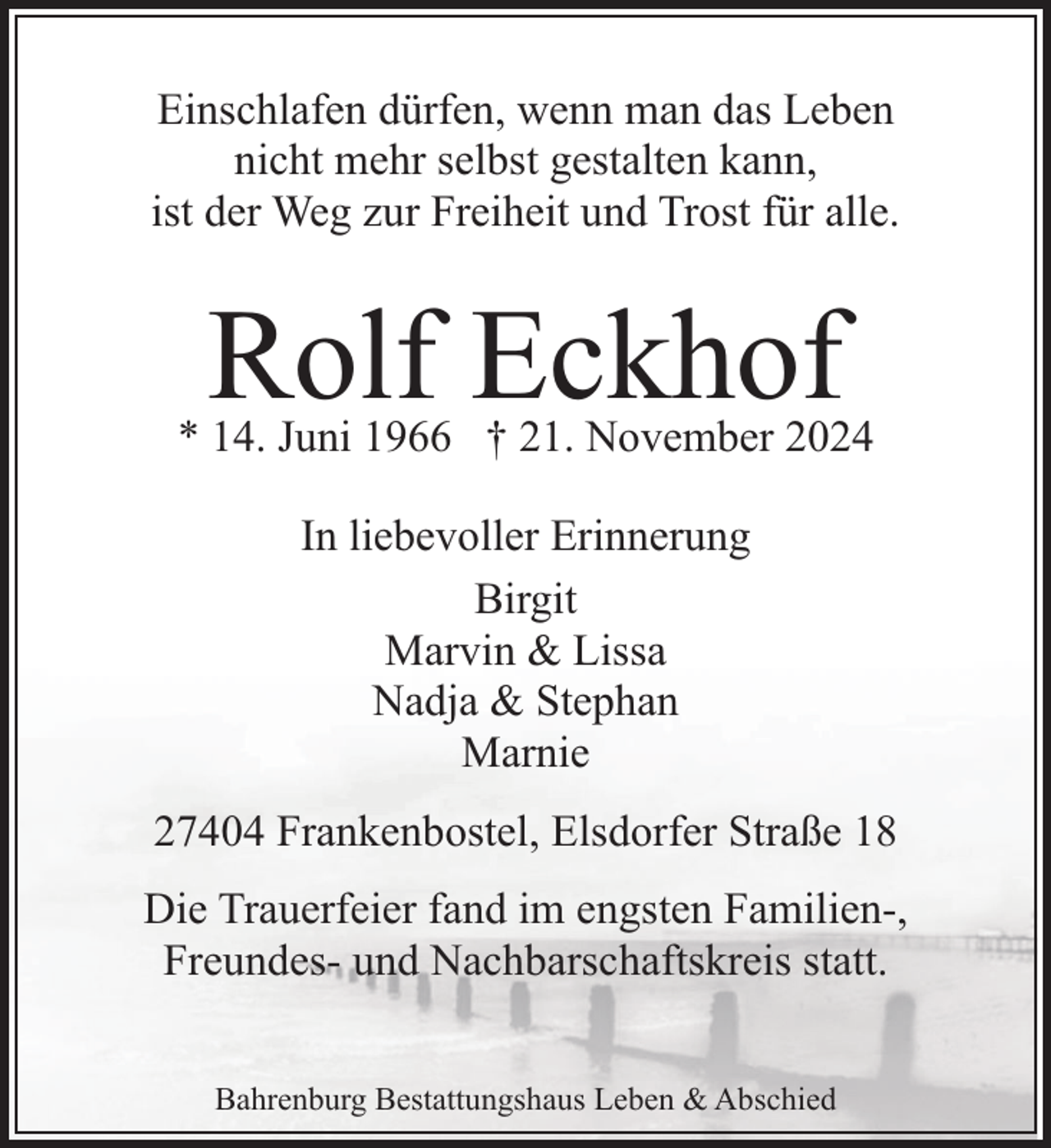 <p>Einschlafen dürfen, wenn man das Leben<br />nicht mehr selbst gestalten kann,<br />ist der Weg zur Freiheit und Trost für alle.</p><p>Rolf Eckhof</p><p>* 14. Juni 1966 † 21. November 2024<br />In liebevoller Erinnerung<br />Birgit<br />Marvin &amp; Lissa<br />Nadja &amp; Stephan<br />Marnie<br />27404 Frankenbostel, Elsdorfer Straße 18<br />Die Trauerfeier fand im engsten Familien-,<br />Freundes- und Nachbarschaftskreis statt.<br />Bahrenburg Bestattungshaus Leben &amp; Abschied</p>