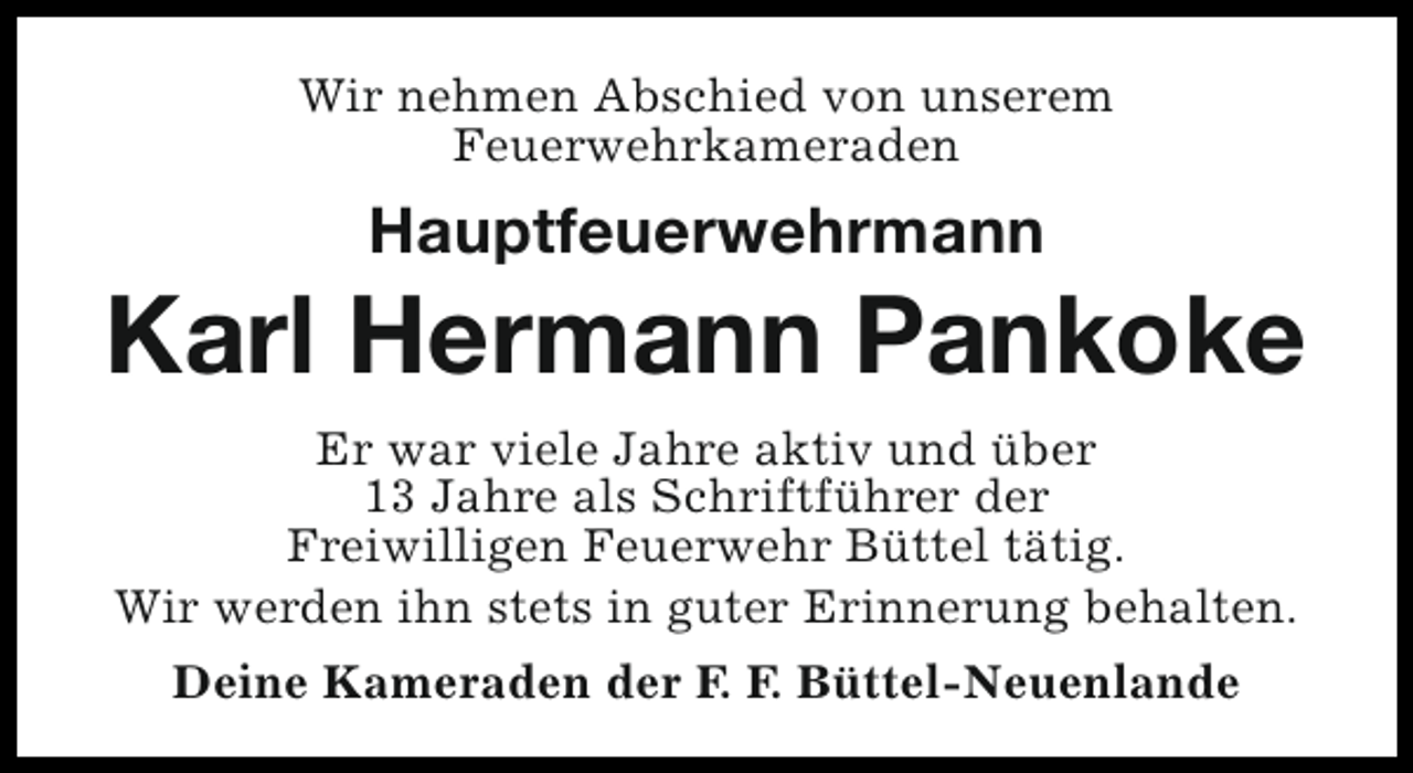<p>Wir nehmen Abschied von unserem<br />Feuerwehrkameraden</p><p>Hauptfeuerwehrmann</p><p>Karl Hermann Pankoke<br />Er war viele Jahre aktiv und über<br />13 Jahre als Schriftführer der<br />Freiwilligen Feuerwehr Büttel tätig.<br />Wir werden ihn stets in guter Erinnerung behalten.<br />Deine Kameraden der F. F. Büttel-Neuenlande</p>