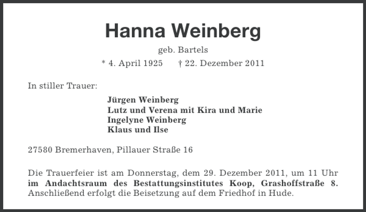 <p>Hanna Weinberg<br />geb. Bartels<br />* 4. April 1925<br />† 22. Dezember 2011<br />In stiller Trauer:<br />Jürgen Weinberg<br />Lutz und Verena mit Kira und Marie<br />Ingelyne Weinberg<br />Klaus und Ilse<br />27580 Bremerhaven, Pillauer Straße 16<br />Die Trauerfeier ist am Donnerstag, dem 29. Dezember 2011, um 11 Uhr<br />im Andachtsraum des Bestattungsinstitutes Koop, Grashoffstraße 8.<br />Anschließend erfolgt die Beisetzung auf dem Friedhof in Hude.</p>