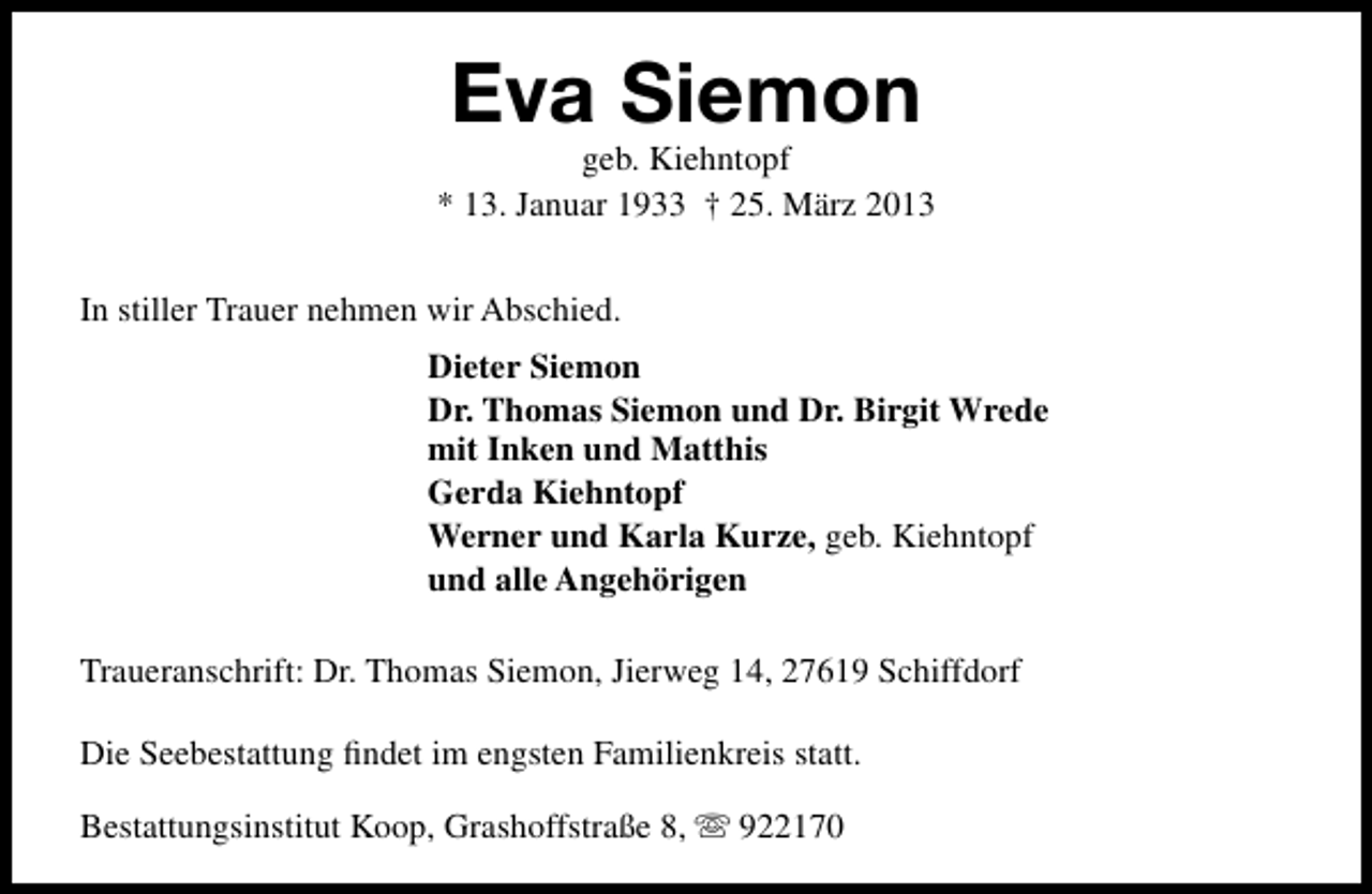 <p>Eva Siemon</p><p>geb. Kiehntopf<br />* 13. Januar 1933 † 25. März 2013<br />In stiller Trauer nehmen wir Abschied.<br />Dieter Siemon<br />Dr. Thomas Siemon und Dr. Birgit Wrede<br />mit Inken und Matthis<br />Gerda Kiehntopf<br />Werner und Karla Kurze, geb. Kiehntopf<br />und alle Angehörigen<br />Traueranschrift: Dr. Thomas Siemon, Jierweg 14, 27619 Schiffdorf<br />Die Seebestattung ﬁndet im engsten Familienkreis statt.<br />Bestattungsinstitut Koop, Grashoffstraße 8,  922170</p>