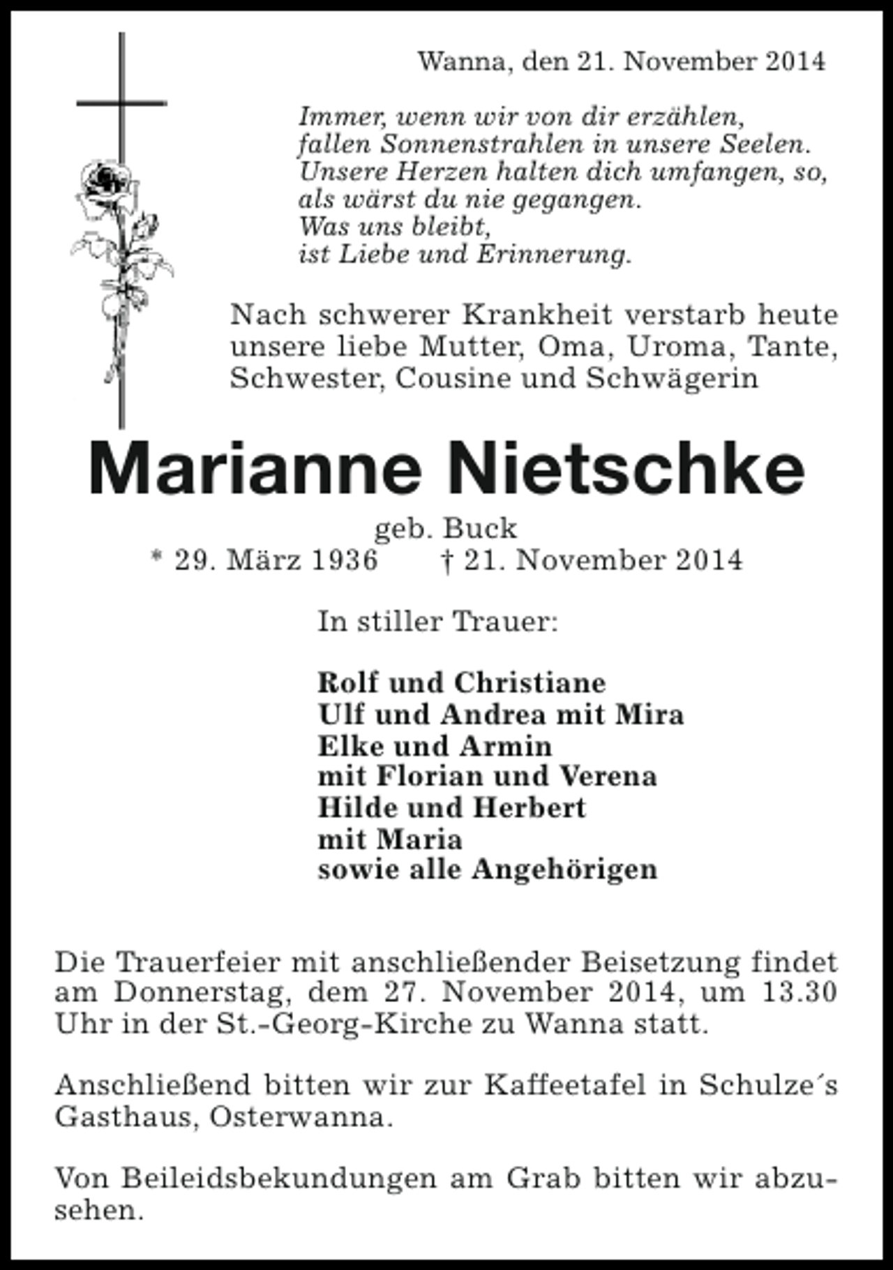<p>Wanna, den 21. November 2014<br />Immer, wenn wir von dir erzählen,<br />fallen Sonnenstrahlen in unsere Seelen.<br />Unsere Herzen halten dich umfangen, so,<br />als wärst du nie gegangen.<br />Was uns bleibt,<br />ist Liebe und Erinnerung.</p><p>Nach schwerer Krankheit verstarb heute<br />unsere liebe Mutter, Oma, Uroma, Tante,<br />Schwester, Cousine und Schwägerin</p><p>Marianne Nietschke<br />geb. Buck<br />* 29. März 1936<br />† 21. November 2014<br />In stiller Trauer:<br />Rolf und Christiane<br />Ulf und Andrea mit Mira<br />Elke und Armin<br />mit Florian und Verena<br />Hilde und Herbert<br />mit Maria<br />sowie alle Angehörigen<br />Die Trauerfeier mit anschließender Beisetzung findet<br />am Donnerstag, dem 27. November 2014, um 13.30<br />Uhr in der St.-Georg-Kirche zu Wanna statt.<br />Anschließend bitten wir zur Kaffeetafel in Schulze´s<br />Gasthaus, Osterwanna.<br />Von Beileidsbekundungen am Grab bitten wir abzusehen.</p>