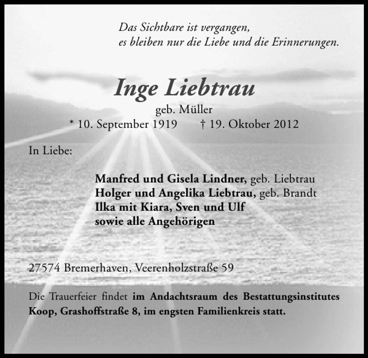 <p>Das Sichtbare ist vergangen,<br />es bleiben nur die Liebe und die Erinnerungen.</p><p>Inge Liebtrau</p><p>geb. Müller<br />* 10. September 1919<br />† 19. Oktober 2012<br />In Liebe:<br />Manfred und Gisela Lindner, geb. Liebtrau<br />Holger und Angelika Liebtrau, geb. Brandt<br />Ilka mit Kiara, Sven und Ulf<br />sowie alle Angehörigen<br />27574 Bremerhaven, Veerenholzstraße 59<br />Die Trauerfeier findet im Andachtsraum des Bestattungsinstitutes<br />Koop, Grashoffstraße 8, im engsten Familienkreis statt.</p>