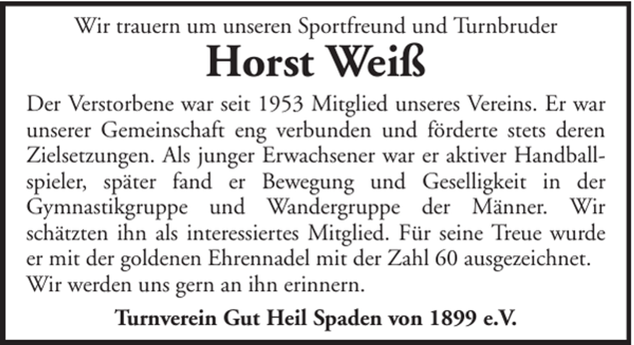 <p>Wir trauern um unseren Sportfreund und Turnbruder</p><p>Horst Weiß</p><p>Der Verstorbene war seit 1953 Mitglied unseres Vereins. Er war<br />unserer Gemeinschaft eng verbunden und förderte stets deren<br />Zielsetzungen. Als junger Erwachsener war er aktiver Handballspieler, später fand er Bewegung und Geselligkeit in der<br />Gymnastikgruppe und Wandergruppe der Männer. Wir<br />schätzten ihn als interessiertes Mitglied. Für seine Treue wurde<br />er mit der goldenen Ehrennadel mit der Zahl 60 ausgezeichnet.<br />Wir werden uns gern an ihn erinnern.<br />Turnverein Gut Heil Spaden von 1899 e.V.</p>