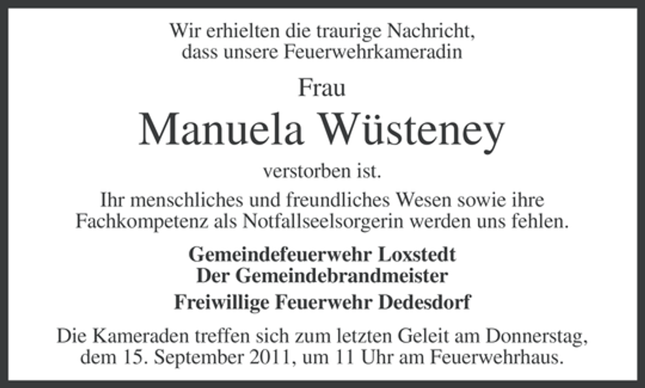 <p>Wir erhielten die traurige Nachricht,<br />dass unsere Feuerwehrkameradin</p><p>Frau</p><p>Manuela Wüsteney<br />verstorben ist.<br />Ihr menschliches und freundliches Wesen sowie ihre<br />Fachkompetenz als Notfallseelsorgerin werden uns fehlen.<br />Gemeindefeuerwehr Loxstedt<br />Der Gemeindebrandmeister<br />Freiwillige Feuerwehr Dedesdorf<br />Die Kameraden treffen sich zum letzten Geleit am Donnerstag,<br />dem 15. September 2011, um 11 Uhr am Feuerwehrhaus.</p>