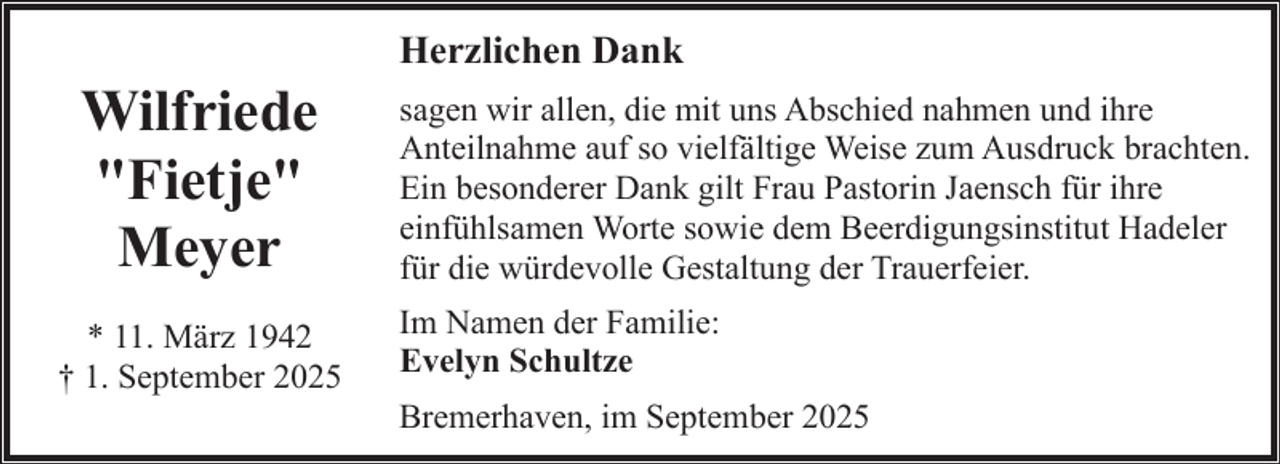 <p>Wilfriede<br />"Fietje"<br />Meyer<br />* 11. März 1942<br />† 1. September 2025</p><p>Herzlichen Dank<br />sagen wir allen, die mit uns Abschied nahmen und ihre<br />Anteilnahme auf so vielfältige Weise zum Ausdruck brachten.<br />Ein besonderer Dank gilt Frau Pastorin Jaensch für ihre<br />einfühlsamen Worte sowie dem Beerdigungsinstitut Hadeler<br />für die würdevolle Gestaltung der Trauerfeier.<br />Im Namen der Familie:<br />Evelyn Schultze<br />Bremerhaven, im September 2025</p>