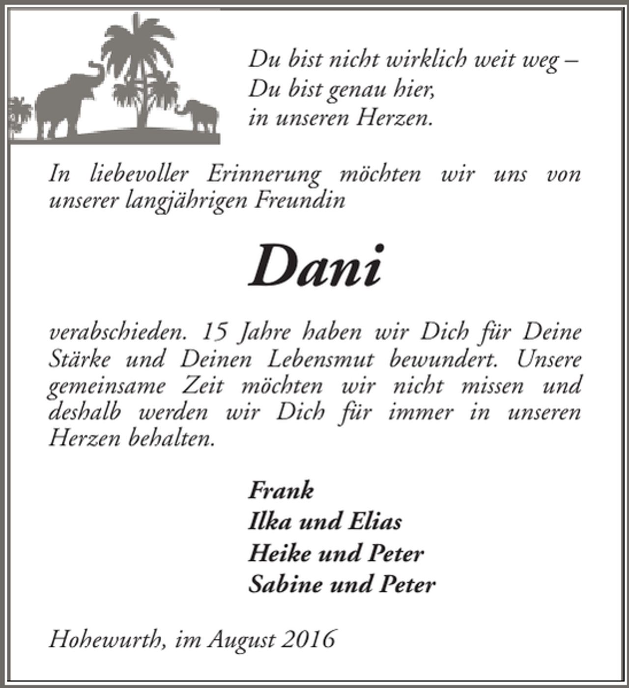 <p>Du bist nicht wirklich weit weg –<br />Du bist genau hier,<br />in unseren Herzen.<br />In liebevoller Erinnerung möchten wir uns von<br />unserer langjährigen Freundin</p><p>Dani<br />verabschieden. 15 Jahre haben wir Dich für Deine<br />Stärke und Deinen Lebensmut bewundert. Unsere<br />gemeinsame Zeit möchten wir nicht missen und<br />deshalb werden wir Dich für immer in unseren<br />Herzen behalten.<br />Frank<br />Ilka und Elias<br />Heike und Peter<br />Sabine und Peter<br />Hohewurth, im August 2016</p>