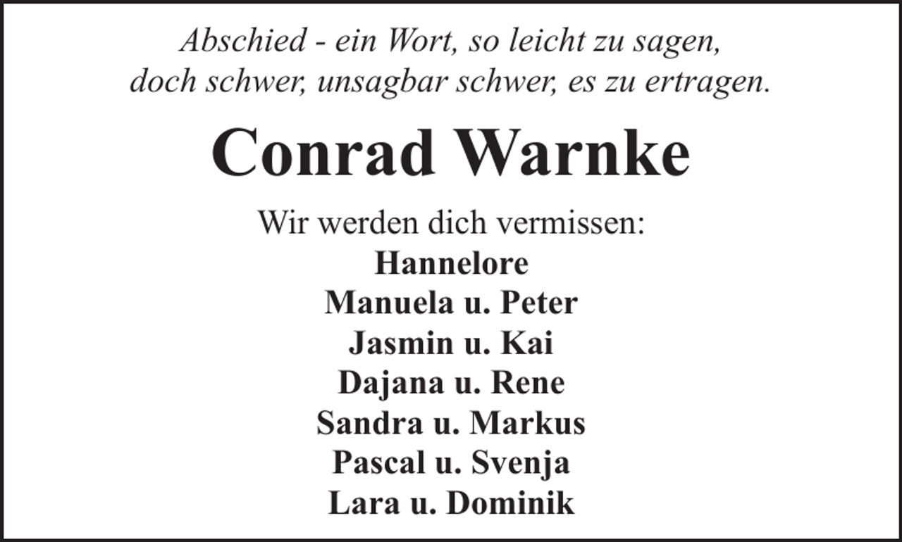 <p>Abschied - ein Wort, so leicht zu sagen,<br />doch schwer, unsagbar schwer, es zu ertragen.</p><p>Conrad Warnke<br />Wir werden dich vermissen:<br />Hannelore<br />Manuela u. Peter<br />Jasmin u. Kai<br />Dajana u. Rene<br />Sandra u. Markus<br />Pascal u. Svenja<br />Lara u. Dominik</p>