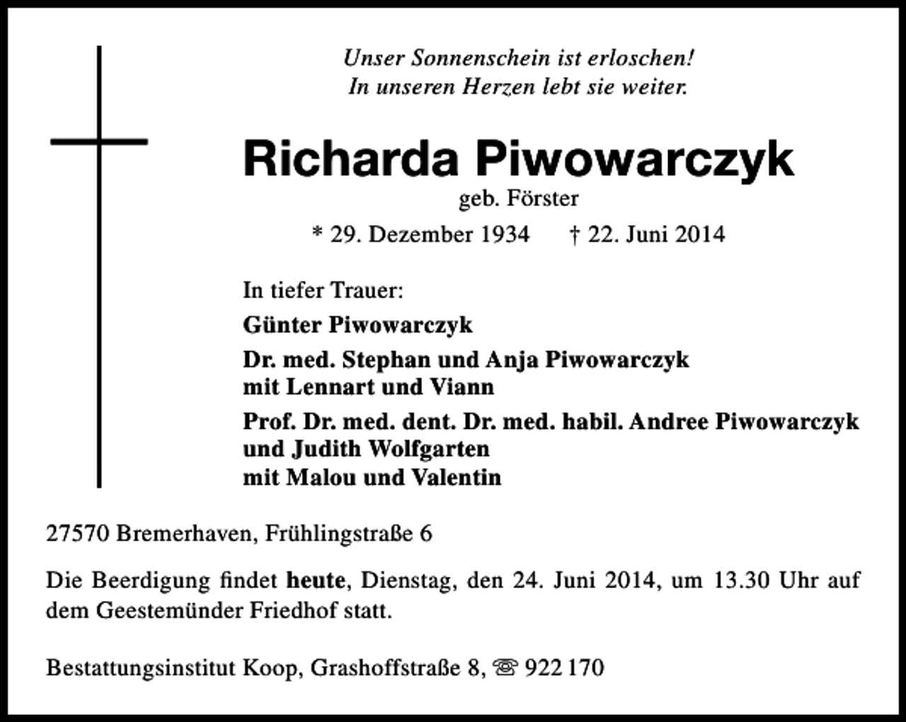 <p>Unser Sonnenschein ist erloschen!<br />In unseren Herzen lebt sie weiter.</p><p>Richarda Piwowarczyk<br />geb. Förster<br />* 29. Dezember 1934<br />† 22. Juni 2014</p><p>In tiefer Trauer:<br />Günter Piwowarczyk<br />Dr. med. Stephan und Anja Piwowarczyk<br />mit Lennart und Viann<br />Prof. Dr. med. dent. Dr. med. habil. Andree Piwowarczyk<br />und Judith Wolfgarten<br />mit Malou und Valentin<br />27570 Bremerhaven, Frühlingstraße 6<br />Die Beerdigung findet heute, Dienstag, den 24. Juni 2014, um 13.30 Uhr auf<br />dem Geestemünder Friedhof statt.<br />Bestattungsinstitut Koop, Grashoffstraße 8,  922 170</p>