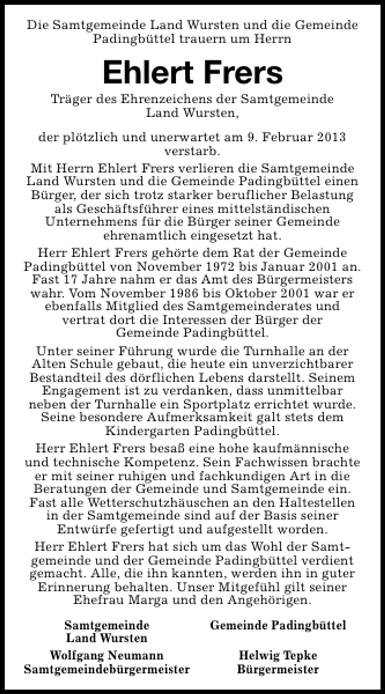 <p>Die Samtgemeinde Land Wursten und die Gemeinde<br />Padingbüttel trauern um Herrn</p><p>Ehlert Frers</p><p>Träger des Ehrenzeichens der Samtgemeinde<br />Land Wursten,<br />der plötzlich und unerwartet am 9. Februar 2013<br />verstarb.<br />Mit Herrn Ehlert Frers verlieren die Samtgemeinde<br />Land Wursten und die Gemeinde Padingbüttel einen<br />Bürger, der sich trotz starker beruflicher Belastung<br />als Geschäftsführer eines mittelständischen<br />Unternehmens für die Bürger seiner Gemeinde<br />ehrenamtlich eingesetzt hat.<br />Herr Ehlert Frers gehörte dem Rat der Gemeinde<br />Padingbüttel von November 1972 bis Januar 2001 an.<br />Fast 17 Jahre nahm er das Amt des Bürgermeisters<br />wahr. Vom November 1986 bis Oktober 2001 war er<br />ebenfalls Mitglied des Samtgemeinderates und<br />vertrat dort die Interessen der Bürger der<br />Gemeinde Padingbüttel.<br />Unter seiner Führung wurde die Turnhalle an der<br />Alten Schule gebaut, die heute ein unverzichtbarer<br />Bestandteil des dörflichen Lebens darstellt. Seinem<br />Engagement ist zu verdanken, dass unmittelbar<br />neben der Turnhalle ein Sportplatz errichtet wurde.<br />Seine besondere Aufmerksamkeit galt stets dem<br />Kindergarten Padingbüttel.<br />Herr Ehlert Frers besaß eine hohe kaufmännische<br />und technische Kompetenz. Sein Fachwissen brachte<br />er mit seiner ruhigen und fachkundigen Art in die<br />Beratungen der Gemeinde und Samtgemeinde ein.<br />Fast alle Wetterschutzhäuschen an den Haltestellen<br />in der Samtgemeinde sind auf der Basis seiner<br />Entwürfe gefertigt und aufgestellt worden.<br />Herr Ehlert Frers hat sich um das Wohl der Samtgemeinde und der Gemeinde Padingbüttel verdient<br />gemacht. Alle, die ihn kannten, werden ihn in guter<br />Erinnerung behalten. Unser Mitgefühl gilt seiner<br />Ehefrau Marga und den Angehörigen.<br />Samtgemeinde<br />Land Wursten<br />Wolfgang Neumann<br />Samtgemeindebürgermeister</p><p>Gemeinde Padingbüttel<br />Helwig Tepke<br />Bürgermeister</p>