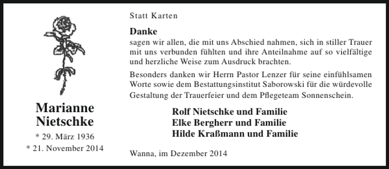 <p>Statt Karten</p><p>Danke</p><p>Marianne<br />Nietschke</p><p>* 29. März 1936<br />* 21. November 2014</p><p>sagen wir allen, die mit uns Abschied nahmen, sich in stiller Trauer<br />mit uns verbunden fühlten und ihre Anteilnahme auf so vielfältige<br />und herzliche Weise zum Ausdruck brachten.<br />Besonders danken wir Herrn Pastor Lenzer für seine einfühlsamen<br />Worte sowie dem Bestattungsinstitut Saborowski für die würdevolle<br />Gestaltung der Trauerfeier und dem Pflegeteam Sonnenschein.</p><p>Rolf Nietschke und Familie<br />Elke Bergherr und Familie<br />Hilde Kraßmann und Familie<br />Wanna, im Dezember 2014</p>