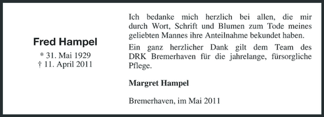 <p>Fred Hampel<br />* 31. Mai 1929 † 11. April 2011</p><p>Ich bedanke mich herzlich bei allen, die mir durch Wort, Schrift und Blumen zum Tode meines geliebten Mannes ihre Anteilnahme bekundet haben. Ein ganz herzlicher Dank gilt dem Team des DRK Bremerhaven für die jahrelange, fürsorgliche Pflege. Margret Hampel Bremerhaven, im Mai 2011</p>