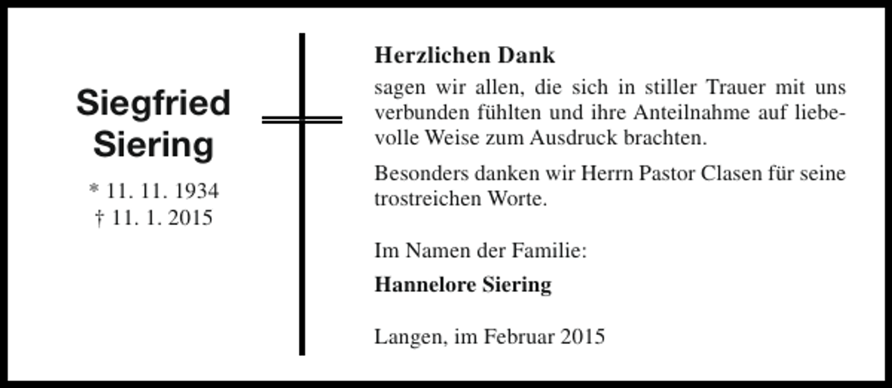 <p>Herzlichen Dank</p><p>Siegfried<br />Siering<br />* 11. 11. 1934<br />† 11. 1. 2015</p><p>sagen wir allen, die sich in stiller Trauer mit uns<br />verbunden fühlten und ihre Anteilnahme auf liebevolle Weise zum Ausdruck brachten.<br />Besonders danken wir Herrn Pastor Clasen für seine<br />trostreichen Worte.<br />Im Namen der Familie:<br />Hannelore Siering<br />Langen, im Februar 2015</p>