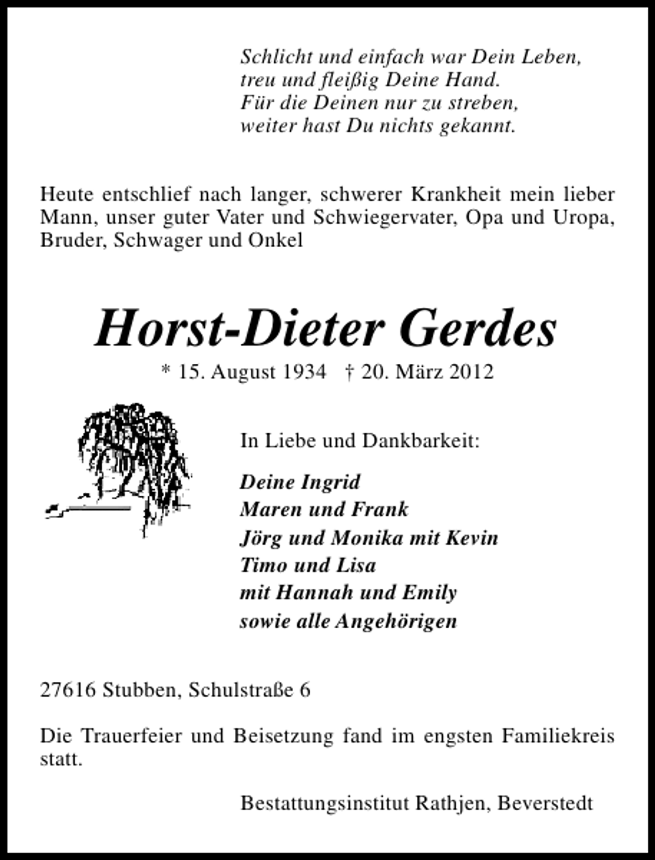 <p>Schlicht und einfach war Dein Leben,<br />treu und fleißig Deine Hand.<br />Für die Deinen nur zu streben,<br />weiter hast Du nichts gekannt.<br />Heute entschlief nach langer, schwerer Krankheit mein lieber<br />Mann, unser guter Vater und Schwiegervater, Opa und Uropa,<br />Bruder, Schwager und Onkel</p><p>Horst-Dieter Gerdes<br />* 15. August 1934 † 20. März 2012<br />In Liebe und Dankbarkeit:<br />Deine Ingrid<br />Maren und Frank<br />Jörg und Monika mit Kevin<br />Timo und Lisa<br />mit Hannah und Emily<br />sowie alle Angehörigen<br />27616 Stubben, Schulstraße 6<br />Die Trauerfeier und Beisetzung fand im engsten Familiekreis<br />statt.<br />Bestattungsinstitut Rathjen, Beverstedt</p>