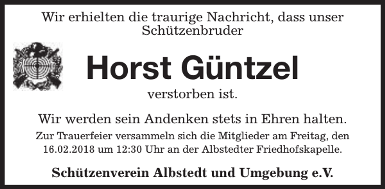<p>Wir erhielten die traurige Nachricht, dass unser<br />Schützenbruder</p><p>Horst Güntzel<br />verstorben ist.</p><p>Wir werden sein Andenken stets in Ehren halten.<br />Zur Trauerfeier versammeln sich die Mitglieder am Freitag, den<br />16.02.2018 um 12:30 Uhr an der Albstedter Friedhofskapelle.</p><p>Schützenverein Albstedt und Umgebung e.V.</p>