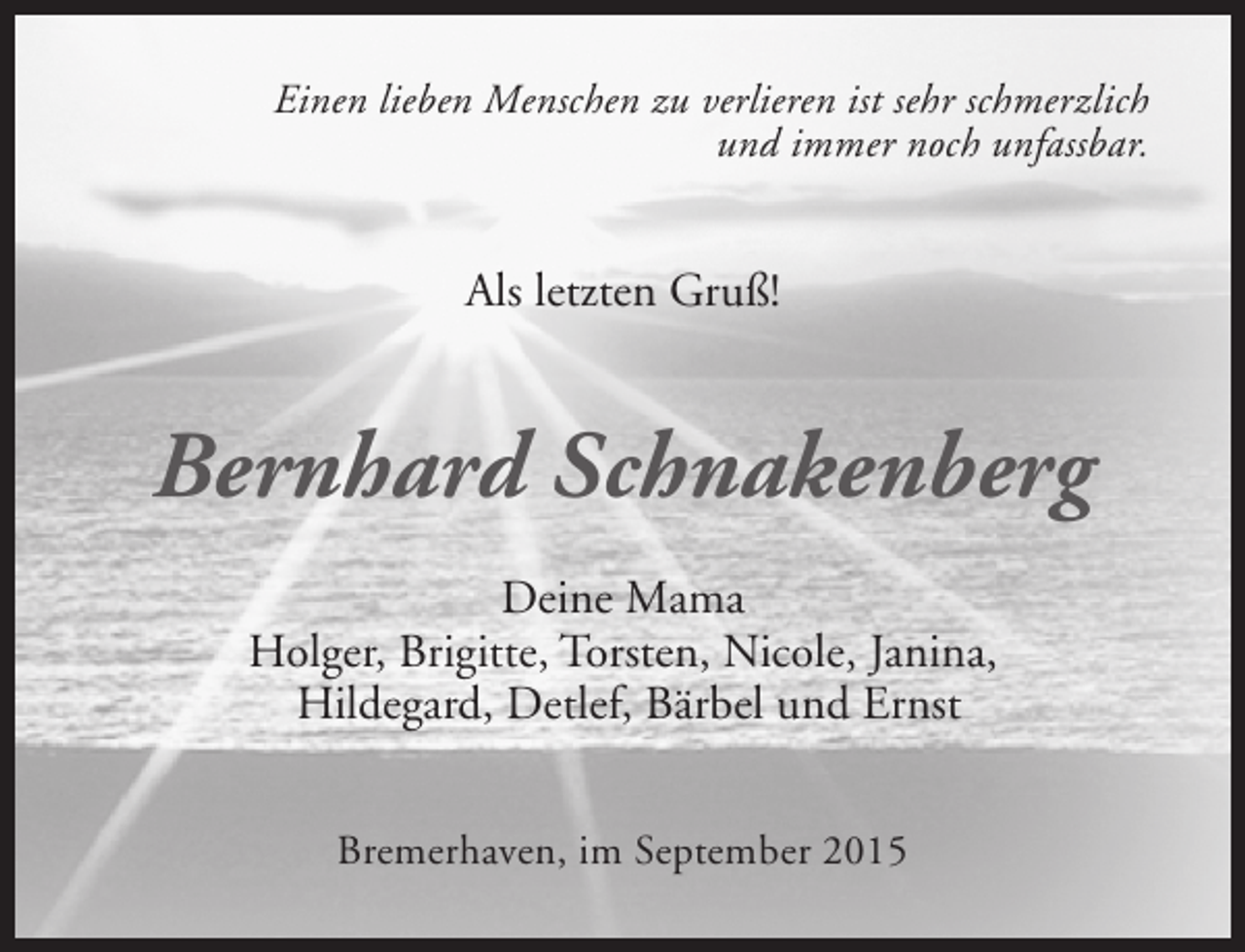 <p>Einen lieben Menschen zu verlieren ist sehr schmerzlich<br />und immer noch unfassbar.</p><p>Als letzten Gruß!</p><p>Bernhard Schnakenberg<br />Deine Mama<br />Holger, Brigitte, Torsten, Nicole, Janina,<br />Hildegard, Detlef, Bärbel und Ernst<br />Bremerhaven, im September 2015</p>