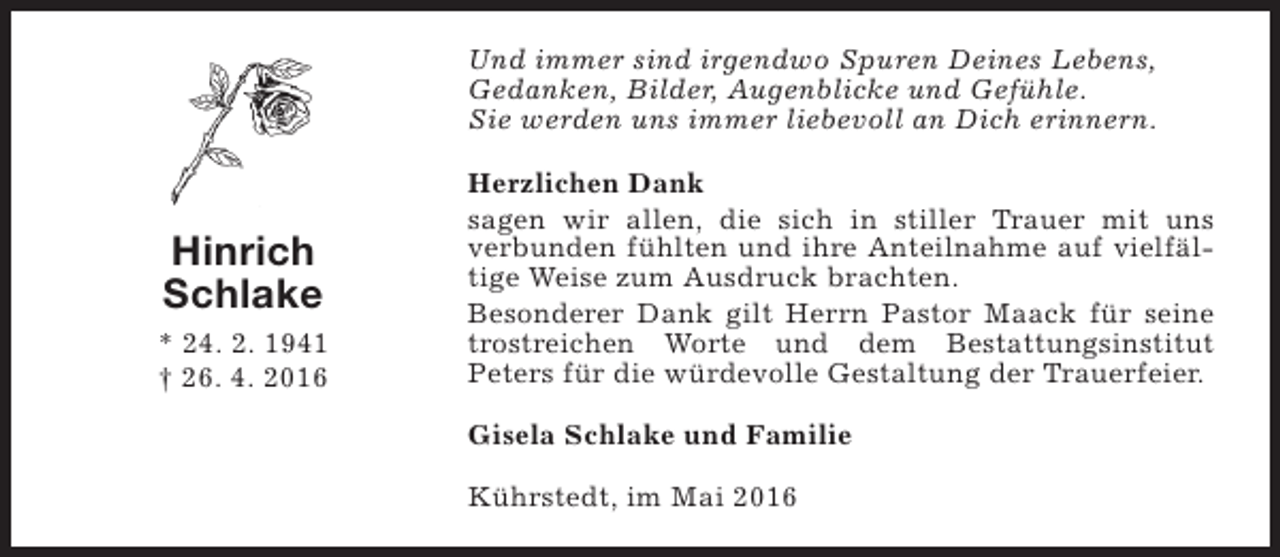 <p>Und immer sind irgendwo Spuren Deines Lebens,<br />Gedanken, Bilder, Augenblicke und Gefühle.<br />Sie werden uns immer liebevoll an Dich erinnern.</p><p>Hinrich<br />Schlake<br />* 24. 2. 1941<br />† 26. 4. 2016</p><p>Herzlichen Dank<br />sagen wir allen, die sich in stiller Trauer mit uns<br />verbunden fühlten und ihre Anteilnahme auf vielfältige Weise zum Ausdruck brachten.<br />Besonderer Dank gilt Herrn Pastor Maack für seine<br />trostreichen Worte und dem Bestattungsinstitut<br />Peters für die würdevolle Gestaltung der Trauerfeier.<br />Gisela Schlake und Familie<br />Kührstedt, im Mai 2016</p>