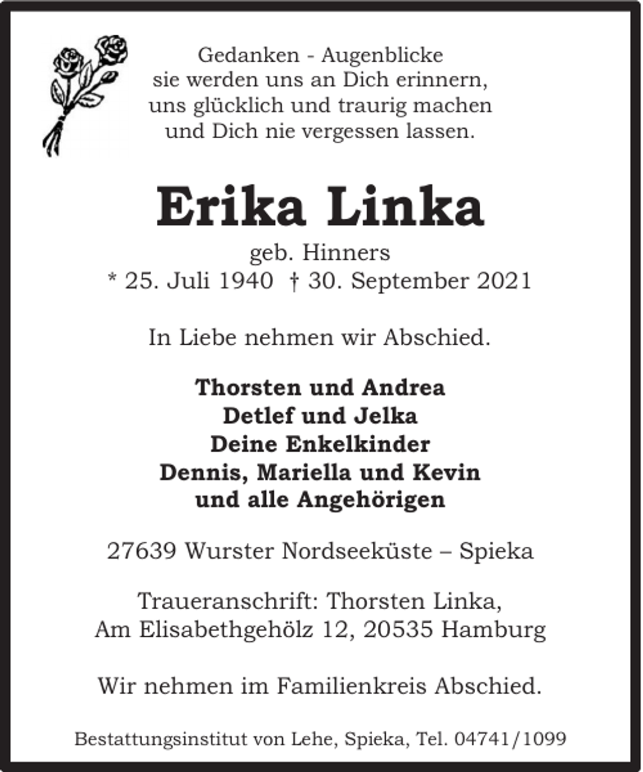 <p>Gedanken - Augenblicke<br />sie werden uns an Dich erinnern,<br />uns glücklich und traurig machen<br />und Dich nie vergessen lassen.</p><p>Erika Linka</p><p>geb. Hinners<br />* 25. Juli 1940 † 30. September 2021<br />In Liebe nehmen wir Abschied.<br />Thorsten und Andrea<br />Detlef und Jelka<br />Deine Enkelkinder<br />Dennis, Mariella und Kevin<br />und alle Angehörigen<br />27639 Wurster Nordseeküste – Spieka<br />Traueranschrift: Thorsten Linka,<br />Am Elisabethgehölz 12, 20535 Hamburg<br />Wir nehmen im Familienkreis Abschied.<br />Bestattungsinstitut von Lehe, Spieka, Tel. 04741/1099</p>