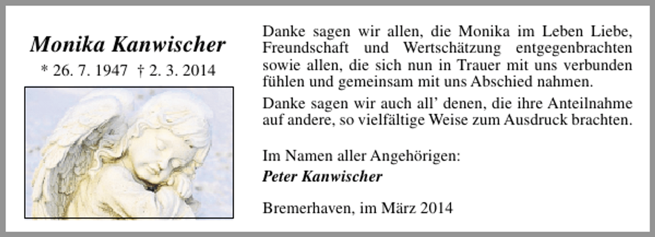 <p>Monika Kanwischer<br />* 26. 7. 1947 † 2. 3. 2014</p><p>Danke sagen wir allen, die Monika im Leben Liebe,<br />Freundschaft und Wertschätzung entgegenbrachten<br />sowie allen, die sich nun in Trauer mit uns verbunden<br />fühlen und gemeinsam mit uns Abschied nahmen.<br />Danke sagen wir auch all’ denen, die ihre Anteilnahme<br />auf andere, so vielfältige Weise zum Ausdruck brachten.<br />Im Namen aller Angehörigen:<br />Peter Kanwischer<br />Bremerhaven, im März 2014</p>