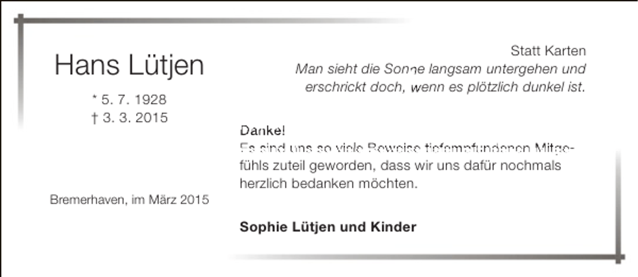 <p>Hans Lütjen<br />* 5. 7. 1928<br />† 3. 3. 2015</p><p>Bremerhaven, im März 2015</p><p>Statt Karten<br />Man sieht die Sonne langsam untergehen und<br />n<br />erschrickt doch, wenn es plötzlich dunkel ist.<br />Danke!<br />Es sind uns so viele Beweise tiefempfundenen Mitgefühls zuteil geworden, dass wir uns dafür nochmals<br />herzlich bedanken möchten.<br />Sophie Lütjen und Kinder</p>