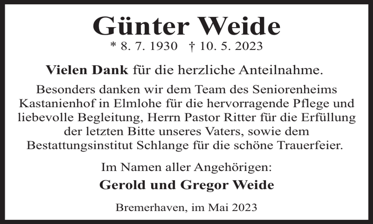 <p>Günter Weide<br />* 8. 7. 1930 † 10. 5. 2023</p><p>Vielen Dank für die herzliche Anteilnahme.<br />Besonders danken wir dem Team des Seniorenheims<br />Kastanienhof in Elmlohe für die hervorragende Pflege und<br />liebevolle Begleitung, Herrn Pastor Ritter für die Erfüllung<br />der letzten Bitte unseres Vaters, sowie dem<br />Bestattungsinstitut Schlange für die schöne Trauerfeier.<br />Im Namen aller Angehörigen:</p><p>Gerold und Gregor Weide<br />Bremerhaven, im Mai 2023</p>